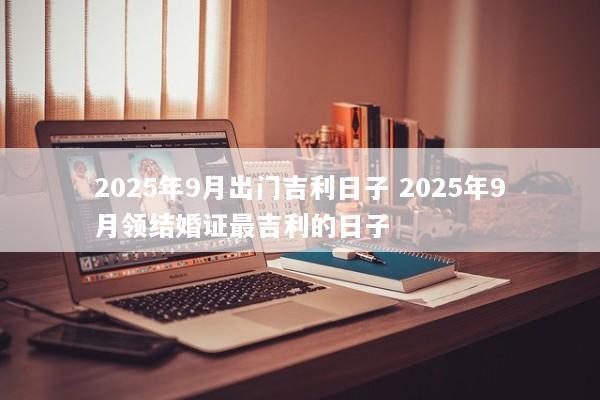 2025年9月出门吉利日子 2025年9月领结婚证最吉利的日子