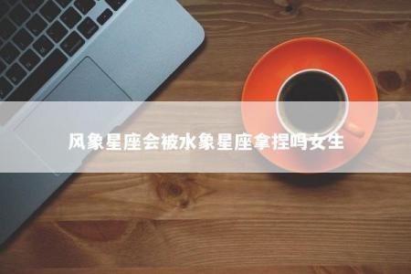 风象星座会被水象星座拿捏吗女生