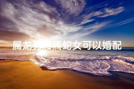 属龙男和属蛇女相配吗 属龙男配对的属相婚配表